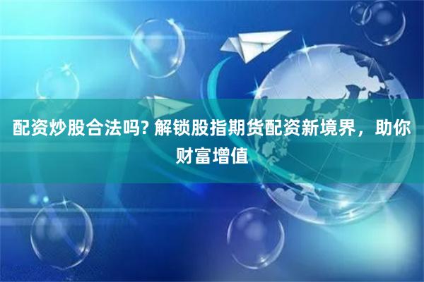 配资炒股合法吗? 解锁股指期货配资新境界，助你财富增值